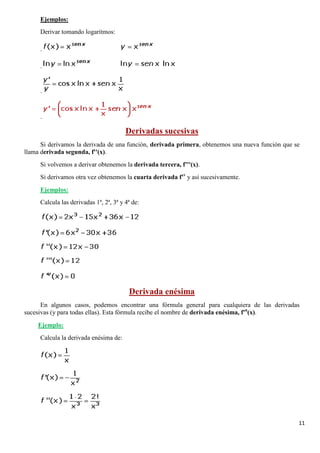 11
Derivar tomando logaritmos:
Ejemplos:
.
.
.
.
Si derivamos la derivada de una función, derivada primera, obtenemos una nueva función que se
llama derivada segunda, f''(x).
Derivadas sucesivas
Si volvemos a derivar obtenemos la derivada tercera, f'''(x).
Si derivamos otra vez obtenemos la cuarta derivada f'v
y así sucesivamente.
Calcula las derivadas 1ª, 2ª, 3ª y 4ª de:
Ejemplos:
En algunos casos, podemos encontrar una fórmula general para cualquiera de las derivadas
sucesivas (y para todas ellas). Esta fórmula recibe el nombre de derivada enésima, f'n
(x).
Derivada enésima
Calcula la derivada enésima de:
Ejemplo:
 