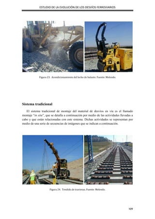 ESTUDIO DE LA EVOLUCIÓN DE LOS DESVÍOS FERROVIARIOS
109
Figura 23. Acondicionamiento del lecho de balasto. Fuente: Melendo.
Sistema tradicional
El sistema tradicional de montaje del material de desvíos en vía es el llamado
montaje “in situ”, que se detalla a continuación por medio de las actividades llevadas a
cabo y que están relacionadas con este sistema. Dichas actividades se representan por
medio de una serie de secuencias de imágenes que se indican a continuación.
Figura 24. Tendido de traviesas. Fuente: Melendo.
 