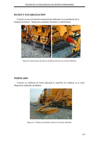 ESTUDIO DE LA EVOLUCIÓN DE LOS DESVÍOS FERROVIARIOS
117
BATEO Y ESTABILIZACIÓN
Consiste en una actividad de mantenimiento dedicada a la consolidación de la
banqueta de balasto. Maquinaria empleada: bateadora y estabilizadora.
Figura 40. Operaciones de bateo y estabilización de la vía. Fuente: Melendo.
PERFILADO
Consiste en establecer de forma adecuada la superficie de rodadura en el carril.
Maquinaria empleada: perfiladora.
Figura 41. Trabajos de perfilado sobre la vía. Fuente: Melendo.
 