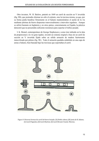 ESTUDIO DE LA EVOLUCIÓN DE LOS DESVÍOS FERROVIARIOS
15
Otro inventor, W. H. Barlow, patentó en 1849 un carril de sección en V invertida
(fig. 9D), que pretendía eliminar no sólo el cojinete, sino la traviesa misma, ya que, por
su forma podía hundirse firmemente en el balasto manteniéndose el ancho de la vía
mediante pletinas de hierro dispuestas transversalmente a intervalos regulares. Aunque
se utilizó bastante en Inglaterra y en otros países, concretamente en España, la práctica
demostró que no presentaba suficiente resistencia para soportar el tráfico pesado.
I. K. Brunel, contemporáneo de George Stephenson y como éste imbuido en la idea
de proporcionar a la vía gran rigidez, inventó un sistema original a base de un carril de
sección en V invertida fijado sobre un sólido armazón de madera fuertemente
inmovilizado por pilotes (fig. 9E). Todo el armazón quedaba embebido en una capa de
arena o balasto, bien bateada bajo las traviesas que soportaban el carril.
Figura 9. Diversas formas de carril de hierro forjado. (A) Doble cabeza; (B) Junta de B. Adams;
(C) Carril Vignoles; (D) Carril Barlow; (E) Carril Brunel. Fuente: Moreno.
 