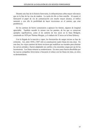 ESTUDIO DE LA EVOLUCIÓN DE LOS DESVÍOS FERROVIARIOS
17
Durante esta fase de la historia ferroviaria, la infraestructura cobra mayor relevancia
que en la fase de las vías de madera. La razón de ello es bien sencilla. Al asumir el
ferrocarril el papel de vía de comunicación con mucho mayor alcance, el tráfico
aumentó y con ello la posibilidad de hacer inversiones en el camino, que eran
prohibitivas.
En los caminos de hierro comenzaron a aparecer los túneles, algunos de longitud
apreciable. También sucedió lo mismo con los puentes, de los que se conservan
ejemplos significativos, como el de cantería de tres arcos en la línea Bridgent,
construido en 1829 por Thomas Morgan, y el viaducto de 32 arcos en la línea Sirhowy.
Con la llegada de la tracción a vapor, los ferrocarriles de sangre inician su fase de
extinción. Así, entre 1830 y 1847 sólo se construyeron cuatro líneas de esta clase. En
esta fase, los viejos caminos de hierro tuvieron que modificar sus trazados para eliminar
las curvas cerradas y fueron adaptando sus carriles a las crecientes cargas por eje de las
locomotoras. Las líneas mineras se modernizaron. En unos casos fueron absorbidas por
las nuevas compañías ferroviarias o buscaron el enlace con las líneas de éstas, en otros
se desmantelaron.
 