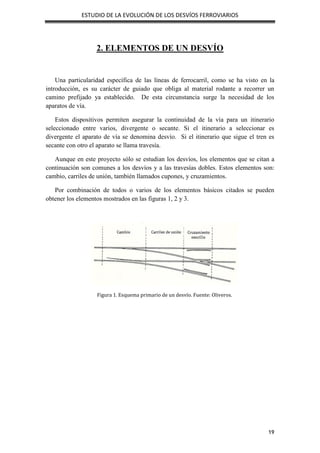 ESTUDIO DE LA EVOLUCIÓN DE LOS DESVÍOS FERROVIARIOS
19
2. ELEMENTOS DE UN DESVÍO
Una particularidad específica de las líneas de ferrocarril, como se ha visto en la
introducción, es su carácter de guiado que obliga al material rodante a recorrer un
camino prefijado ya establecido. De esta circunstancia surge la necesidad de los
aparatos de vía.
Estos dispositivos permiten asegurar la continuidad de la vía para un itinerario
seleccionado entre varios, divergente o secante. Si el itinerario a seleccionar es
divergente el aparato de vía se denomina desvío. Si el itinerario que sigue el tren es
secante con otro el aparato se llama travesía.
Aunque en este proyecto sólo se estudian los desvíos, los elementos que se citan a
continuación son comunes a los desvíos y a las travesías dobles. Estos elementos son:
cambio, carriles de unión, también llamados cupones, y cruzamientos.
Por combinación de todos o varios de los elementos básicos citados se pueden
obtener los elementos mostrados en las figuras 1, 2 y 3.
Figura 1. Esquema primario de un desvío. Fuente: Oliveros.
 