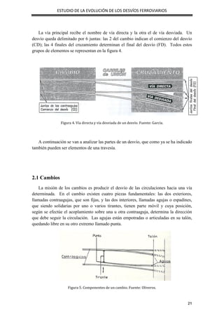 ESTUDIO DE LA EVOLUCIÓN DE LOS DESVÍOS FERROVIARIOS
21
La vía principal recibe el nombre de vía directa y la otra el de vía desviada. Un
desvío queda delimitado por 6 juntas: las 2 del cambio indican el comienzo del desvío
(CD); las 4 finales del cruzamiento determinan el final del desvío (FD). Todos estos
grupos de elementos se representan en la figura 4.
Figura 4. Vía directa y vía desviada de un desvío. Fuente: García.
A continuación se van a analizar las partes de un desvío, que como ya se ha indicado
también pueden ser elementos de una travesía.
2.1 Cambios
La misión de los cambios es producir el desvío de las circulaciones hacia una vía
determinada. En el cambio existen cuatro piezas fundamentales: las dos exteriores,
llamadas contraagujas, que son fijas, y las dos interiores, llamadas agujas o espadines,
que siendo solidarias por uno o varios tirantes, tienen parte móvil y cuya posición,
según se efectúe el acoplamiento sobre una u otra contraaguja, determina la dirección
que debe seguir la circulación. Las agujas están empotradas o articuladas en su talón,
quedando libre en su otro extremo llamado punta.
Figura 5. Componentes de un cambio. Fuente: Oliveros.
 