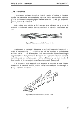 CRISTIAN JIMÉNEZ FERNÁNDEZ SEPTIEMBRE 2013
30
2.2.1 Fabricación
El método más primitivo consiste en emplear carriles, formándose la punta del
corazón con dos de ellos convenientemente cepillados, unidos por roblones o pasadores,
y de los cuales uno sólo se prolonga para formar la punta real. El otro, que encaja en el
primero, se llama de contrapunta.
Posteriormente estos carriles se fabricaron de acero más duro que el de la vía
corriente, llegando hasta nuestros días bajo el nombre de corazones ensamblados (fig.
17).
Figura 17. Corazón ensamblado. Fuente: García.
Modernamente se tendió a la construcción de corazones monobloque, moldeados en
aceros al manganeso (fig. 18). El acero de este tipo más extendido es el denominado
Hadfield, con un 12 - 14% de manganeso. Pero estas aleaciones que se caracterizan por
su gran resistencia al desgaste tienen el inconveniente de presentar estructura totalmente
austenítica, que son inadecuadas para realizar soldaduras y, por tanto, impiden la
incorporación de los cruzamientos al carril continuo soldado (barra larga).
En la actualidad, este efecto se salva mediante la soldadura de unos cupones
intermedios, de naturaleza bainítica, que son soldables a la estructura austenítica por un
lado y a la ferrítica por el otro.
Figura 18. Corazón monobloque. Fuente: García.
 