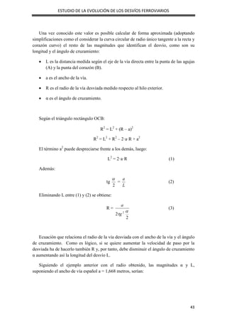 ESTUDIO DE LA EVOLUCIÓN DE LOS DESVÍOS FERROVIARIOS
43
Una vez conocido este valor es posible calcular de forma aproximada (adoptando
simplificaciones como el considerar la curva circular de radio único tangente a la recta y
corazón curvo) el resto de las magnitudes que identifican el desvío, como son su
longitud y el ángulo de cruzamiento:
 L es la distancia medida según el eje de la vía directa entre la punta de las agujas
(A) y la punta del corazón (B).
 a es el ancho de la vía.
 R es el radio de la vía desviada medido respecto al hilo exterior.
 α es el ángulo de cruzamiento.
Según el triángulo rectángulo OCB:
R2
= L2
+ (R – a)2
R2
= L2
+ R2
– 2·a·R + a2
El término a2
puede despreciarse frente a los demás, luego:
L2
= 2·a·R (1)
Además:
tg
2

=
L
a
(2)
Eliminando L entre (1) y (2) se obtiene:
R =
2
·
2 2 
tg
a
(3)
Ecuación que relaciona el radio de la vía desviada con el ancho de la vía y el ángulo
de cruzamiento. Como es lógico, si se quiere aumentar la velocidad de paso por la
desviada ha de hacerlo también R y, por tanto, debe disminuir el ángulo de cruzamiento
α aumentando así la longitud del desvío L.
Siguiendo el ejemplo anterior con el radio obtenido, las magnitudes α y L,
suponiendo el ancho de vía español a = 1,668 metros, serían:
 