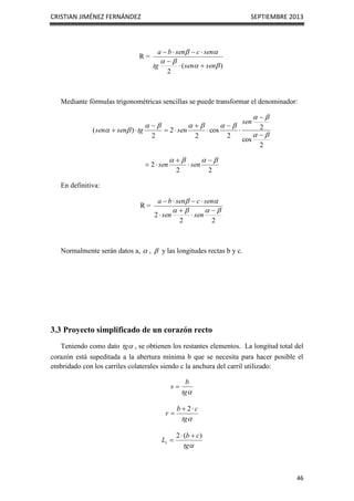CRISTIAN JIMÉNEZ FERNÁNDEZ SEPTIEMBRE 2013
46
R =
)
(
2






sen
sen
tg
sen
c
sen
b
a







Mediante fórmulas trigonométricas sencillas se puede transformar el denominador:
2
cos
2
2
cos
2
2
2
)
(























sen
sen
tg
sen
sen
2
2
2



 



 sen
sen
En definitiva:
R =
2
2
2














sen
sen
sen
c
sen
b
a
Normalmente serán datos a,  ,  y las longitudes rectas b y c.
3.3 Proyecto simplificado de un corazón recto
Teniendo como dato 
tg , se obtienen los restantes elementos. La longitud total del
corazón está supeditada a la abertura mínima b que se necesita para hacer posible el
embridado con los carriles colaterales siendo c la anchura del carril utilizado:

tg
b
s 

tg
c
b
r



2

tg
c
b
Lt
)
(
2 


 