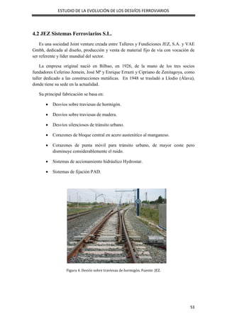 ESTUDIO DE LA EVOLUCIÓN DE LOS DESVÍOS FERROVIARIOS
53
4.2 JEZ Sistemas Ferroviarios S.L.
Es una sociedad Joint venture creada entre Talleres y Fundiciones JEZ, S.A. y VAE
Gmbh, dedicada al diseño, producción y venta de material fijo de vía con vocación de
ser referente y líder mundial del sector.
La empresa original nació en Bilbao, en 1926, de la mano de los tres socios
fundadores Ceferino Jemein, José Mª y Enrique Errazti y Cipriano de Zenitagoya, como
taller dedicado a las construcciones metálicas. En 1948 se trasladó a Llodio (Álava),
donde tiene su sede en la actualidad.
Su principal fabricación se basa en:
 Desvíos sobre traviesas de hormigón.
 Desvíos sobre traviesas de madera.
 Desvíos silenciosos de tránsito urbano.
 Corazones de bloque central en acero austenítico al manganeso.
 Corazones de punta móvil para tránsito urbano, de mayor coste pero
disminuye considerablemente el ruido.
 Sistemas de accionamiento hidráulico Hydrostar.
 Sistemas de fijación PAD.
Figura 4. Desvío sobre traviesas de hormigón. Fuente: JEZ.
 