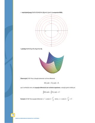 76
CURSO DE LICENCIATURA EM MATEMÁTICA A DISTÂNCIA
> implicitplot({seq(y^2+3*x^2-C=0,C=-5..5)},x=-3..3,y=-3..3,numpoints=5000);
> plot3d(y^2+3*x^2,x=-10..10,y=-10..10);
Observação 3.1.5: Para a situação elementar na forma diferencial,
( ) ( ) 0M x dx N y dy+ = ,
que é conhecida como uma equação diferencial com variáveis separáveis, a solução geral é obtida por:
( ) ( )M x dx N y dy C+ =∫ ∫ .
Exemplo 3.1.12: Para equação diferencial
3
)cos(
2
x
xy −=′ , temos C
x
xseny +−=
9
)(
3
.
 