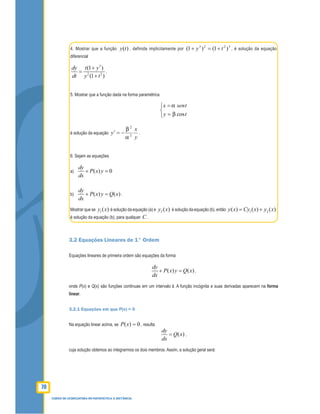 78
CURSO DE LICENCIATURA EM MATEMÁTICA A DISTÂNCIA
4. Mostrar que a função )(ty , definida implicitamente por
3223
)1()1( ty +=+ , é solução da equação
diferencial
3
2 2
(1 )
(1 )
dy t y
dt y t
+
=
+
.
5. Mostrar que a função dada na forma paramétrica



=
=
ty
tsenx
cos
é solução da equação
y
x
y 2
2
−=′ .
6. Sejam as equações
a) ( ) 0
dy
P x y
dx
+ =
b) ( ) ( )
dy
P x y Q x
dx
+ = .
Mostrar que se )(1 xy é solução da equação (a) e )(2 xy é solução da equação (b), então 1 2( ) ( ) ( )y x Cy x y x= +
é solução da equação (b), para qualquer C .
3.2 Equações Lineares de 1° Ordem
Equações lineares de primeira ordem são equações da forma
( ) ( )
dy
P x y Q x
dx
+ = ,
onde P(x) e Q(x) são funções contínuas em um intervalo I. A função incógnita e suas derivadas aparecem na forma
linear.
3.2.1 Equações em que P(x) = 0
Na equação linear acima, se 0)( =xP , resulta
( )
dy
Q x
dx
= ,
cuja solução obtemos ao integrarmos os dois membros. Assim, a solução geral será:
 