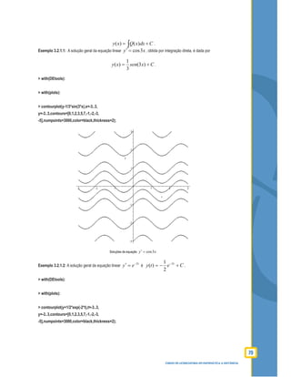 79
CURSO DE LICENCIATURA EM MATEMÁTICA A DISTÂNCIA
( ) ( )y x Q x dx C= +∫ .
Exemplo 3.2.1.1: A solução geral da equação linear xy 3cos=′ , obtida por integração direta, é dada por
Cxsenxy += )3(
3
1
)( .
> with(DEtools):
> with(plots):
> contourplot(y-1/3*sin(3*x),x=-3..3,
y=-3..3,contours=[0,1,2,3,5,7,-1,-2,-3,
-5],numpoints=3000,color=black,thickness=2);
Soluções da equação xy 3cos=′
Exemplo 3.2.1.2: A solução geral da equação linear
t
ey 2−
=′ é Cety t
+−= −2
2
1
)( .
> with(DEtools):
> with(plots):
> contourplot(y+1/2*exp(-2*t),t=-3..3,
y=-3..3,contours=[0,1,2,3,5,7,-1,-2,-3,
-5],numpoints=3000,color=black,thickness=2);
 