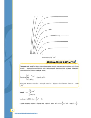 80
CURSO DE LICENCIATURA EM MATEMÁTICA A DISTÂNCIA
Soluções da equação
t
ey 2−
=′
OBSERVAÇÕES IMPORTANTES
Problema de valor inicial (PVI) - é uma equação diferencial a ser resolvida conjuntamente com condições sobre a função
incógnita y e as suas derivadas – condições essas a serem satisfeitas para um dado valor da variável independente.
Estas condições são chamadas condições iniciais.
O problema
0 0
( , )
( )
dy
f x y
dx
y x y

=

 =
é chamado de PVI.
A solução do PVI, em um intervalo I, é uma função deﬁnida em I tal que sua derivada, também deﬁnida em I, satisfaz
o PVI.
Exemplo 3.2.1.3:
3
(0) 1
xdy
e
dx
y

=

 =
Solução geral da EDO: Cexy x
+= 3
3
1
)( .
A solução obtida deve satisfazer a condição inicial 1)0( =y , assim, 1
3
1
1)0( =+⇒= Cy , e então
3
2
=C .
 