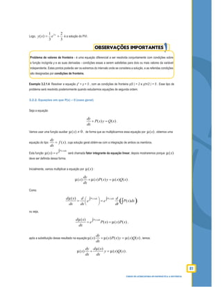 81
CURSO DE LICENCIATURA EM MATEMÁTICA A DISTÂNCIA
Logo,
3
2
3
1
)( 3
+= x
exy é a solução do PVI.
OBSERVAÇÕES IMPORTANTES
Problema de valores de fronteira - é uma equação diferencial a ser resolvida conjuntamente com condições sobre
a função incógnita y e as suas derivadas - condições essas a serem satisfeitas para dois ou mais valores da variável
independente. Estes pontos poderão ser os extremos do intervalo onde se considera a solução, e as referidas condições
são designadas por condições de fronteira.
Exemplo 3.2.1.4: Resolver a equação y′′ + y = 0 , com as condições de fronteira y(0 ) = 2 e y(π/2 ) = 5 . Esse tipo de
problema será resolvido posteriormente quando estudarmos equações de segunda ordem.
3.2.2. Equações em que P(x) ≠ 0 (caso geral)
Seja a equação
( ) ( )
dy
P x y Q x
dx
+ = .
Vamos usar uma função auxiliar 0)( ≠x , de forma que ao multiplicarmos essa equação por )(x , obtemos uma
equação do tipo ( )
dy
f x
dx
= , cuja solução geral obtém-se com a integração de ambos os membros.
Esta função
( )
( )
P x dx
x e∫= será chamada fator integrante da equação linear; depois mostraremos porque )(x
deve ser deﬁnida dessa forma.
Inicialmente, vamos multiplicar a equação por )(x :
( ) ( ) ( ) ( ) ( )
dy
x x P x y x Q x
dx
+ = .
Como
( )( ) ( )( )
( )
P x dx P x dxd x d d
e e P x dx
dx dx dt
 ∫ ∫= = 
  ∫ ,
ou seja,
( )( )
( ) ( ) ( )
P x dxd x
e P x x P x
dx
∫= = ,
após a substituição desse resultado na equação ( ) ( ) ( ) ( ) ( )
dy
x x P x y x Q x
dx
+ = , temos:
( )
( ) ( ) ( )
dy d x
x y x Q x
dx dx
+ = .
 