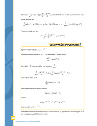 82
CURSO DE LICENCIATURA EM MATEMÁTICA A DISTÂNCIA
Sabemos que
( )
( ( ) ) ( )
d dy d x
x y x y
dx dx dx
= + , então substituindo esse resultado no primeiro membro dessa
equação resultante, vem:
( ( ) ) ( ) ( )
d
x y x Q x
dx
= ⇒ ( ) ( ) ( )x y x Q x dx= ∫ ⇒
1
( ) ( )
( )
y x Q x dx C
x
 = + ∫ .
Finalmente, a solução geral será:
( )
( )
1
( )
P x dx
P x dx
y e Q x dx C
e
 ∫= ⋅ + ∫  ∫ .
OBSERVAÇÕES IMPORTANTES
Agora vamos provar porque
( )
( )
P x dx
x e∫= :
Inicialmente, devemos observar que 0)( ≠x deve satisfazer a seguinte equação:
( )
( ) ( )
d x
x P x
dx
= .
Como 0)( ≠x , podemos multiplicar essa equação por :
)(
1
x
1 ( ) ( )
. ( ) (ln ( )) ( )
( )
d x d d x
P x x P x
x dx d dx
= ⇒ = ,
e pela regra da cadeia, resulta
(ln ( )) ( )
( )
d
x P x
d x
= .
Agora, integrando ambos os membros, obtemos
1ln ( ) ( )x P x dx C= +∫ ,
de onde:
1( )
( ) P x dx C
x e +∫
= = 1 ( )
.C P x dx
e e∫
=
( )
. .P x dx
C e∫
Portanto, de fato
( )
( )
P x dx
x e∫= .
Observação 3.2.2.1: É importante salientarmos que qualquer múltiplo de )(x também será um fator integrante, ou um
fator de integração, para a EDO linear de 1ª ordem.
 