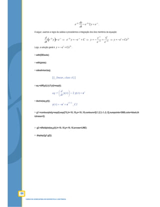 84
CURSO DE LICENCIATURA EM MATEMÁTICA A DISTÂNCIA
2 2
2t t tdy
e e y e
dt
− − −
− = .
A seguir, usamos a regra da cadeia e procedemos a integração dos dois membros da equação:
( )2t td
e y e
dt
− −
= ⇒ Ceye tt
+−= −−2
⇒ tt
t
e
C
e
e
y 22 −−
−
+−= ⇒
2t t
y e Ce= − +
Logo, a solução geral é
2t t
y e Ce= − + .
> with(DEtools):
> with(plots):
> odeadvisor(eq);
[ ][ ],_linear class A
> eq:=diff(y(t),t)-2*y(t)=exp(t);
:=eq =−




d
d
t
( )y t 2 ( )y t et
> dsolve(eq,y(t));
=( )y t − +et
e
( )2 t
_C1
> g1:=contourplot(y+exp(t)-exp(2*t),t=-10..10,y=-10..10,contours=[0,1,2,3,-1,-2,-3],numpoints=3000,color=black,th
ickness=2):
> g2:=dﬁeldplot(eq,y(t),t=-10..10,y=-10..10,arrows=LINE):
> display({g1,g2});
 