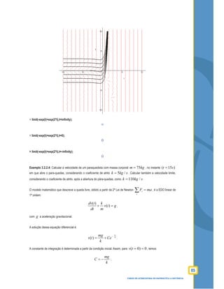 85
CURSO DE LICENCIATURA EM MATEMÁTICA A DISTÂNCIA
> limit(-exp(t)+exp(2*t),t=inﬁnity);
∞
> limit(-exp(t)+exp(2*t),t=0);
0
> limit(-exp(t)+exp(2*t),t=-inﬁnity);
0
Exemplo 3.2.2.4: Calcular a velocidade de um paraquedista com massa corporal 75m kg= , no instante ( 15 )t s=
em que abre o para-quedas, considerando o coeﬁciente de atrito 5 /k kg s= . Calcular também a velocidade limite,
considerando o coeﬁciente de atrito, após a abertura do pára-quedas, como 110 /k kg s= .
O modelo matemático que descreve a queda livre, obtido a partir da 2ª Lei de Newton i
i
F ma=∑ , é a EDO linear de
1ª ordem:
( )
( )
dv t k
v t g
dt m
+ = ,
com g a aceleração gravitacional.
A solução dessa equação diferencial é:
( )
k t
m
mg
v t Ce
k
−
= + .
A constante de integração é determinada a partir da condição inicial. Assim, para 0)0( ==tv , temos:
mg
C
k
= − ;
 