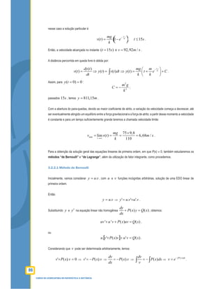 86
CURSO DE LICENCIATURA EM MATEMÁTICA A DISTÂNCIA
nesse caso a solução particular é
( )( ) 1
k t
m
mg
v t e
k
−
= − , 15t s≤ .
Então, a velocidade alcançada no instante ( 15 )t s= é 92,92 /v m s= .
A distância percorrida em queda livre é obtida por:
( )
( ) ( ) ( ) ( )
k t
m
dy t mg m
v t y t v t dt y t t e C
dt k k
− 
= ⇒ = ⇒ = + + 
 
∫ .
Assim, para 0)0( ==ty :
2
2
k
gm
C −= ;
passados 15s , temos 811,15y m= .
Com a abertura do para-quedas, devido ao maior coeﬁciente de atrito, a variação da velocidade começa a decrescer, até
ser eventualmente atingido um equilíbrio entre a força gravitacional e a força de atrito; a partir desse momento a velocidade
é constante e para um tempo suﬁcientemente grande teremos a chamada velocidade limite:
min
75 9,8
lim ( ) 6,68 /
110t
mg
v v t m s
k→∞
×
= = = = .
Para a obtenção da solução geral das equações lineares de primeira ordem, em que P(x) ≠ 0, também estudaremos os
métodos “de Bernoulli” e “de Lagrange”, além da utilização de fator integrante, como procedemos.
3.2.2.1 Método de Bernoulli
Inicialmente, vamos considerar vuy .= , com u e v funções incógnitas arbitrárias, solução de uma EDO linear de
primeira ordem.
Então
vuy .= ⇒ vuvuy '.'.' += .
Substituindo y e y′ na equação linear não homogênea ( ) ( )
dy
P x y Q x
dx
+ = , obtemos:
' ' ( ) ( )uv u v P x uv Q x+ + = ,
ou
[ ] )(')('. xQvuvxPvu =++ .
Considerando que v pode ser determinada arbitrariamente, temos:
0).(' =+ vxPv ⇒ vxPv ).(' −= ⇒ ( ).
dv
P x v
dx
= − ⇒ ( )
dv
P x dx
v
= −∫ ∫ ⇒
( )P x dx
v e−∫
= .
 