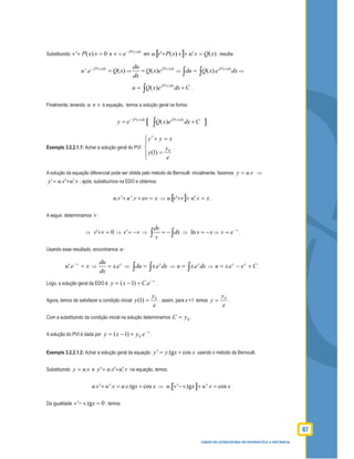 87
CURSO DE LICENCIATURA EM MATEMÁTICA A DISTÂNCIA
Substituindo ' ( ). 0v P x v+ = e
( )P x dx
v e−∫
= em [ ] )('.).('. xQvuvxPvu =++ , resulta:
( )
'. ( )P x dx
u e Q x−∫
= ⇒
( )
( ) P x dxdu
Q x e
dx
∫
= ⇒
( )
( ). P x dx
du Q x e dx∫
=∫ ∫ ⇒
( )
( ) P x dx
u Q x e dx C∫
= +∫ .
Finalmente, levando u e v à equação, temos a solução geral na forma:
[ ]( ) ( )
( )P x dx P x dx
y e Q x e dx C−∫ ∫
= +∫ .
Exemplo 3.2.2.1.1: Achar a solução geral do PVI




=
=+′
e
y
y
xyy
0
)1(
.
A solução da equação diferencial pode ser obtida pelo método de Bernoulli: inicialmente, fazemos vuy .= ⇒
vuvuy '.'.' += ; após, substituímos na EDO e obtemos:
. ' '.u v u v uv x+ + = ⇒ [ ] xvuvvu =++ '.'. .
A seguir, determinamos v :
⇒ 0' =+vv ⇒ vv −=' ⇒
dv
dx
v
= −∫ ∫ ⇒ ln v x= − ⇒
x
ev −
= .
Usando esse resultado, encontramos u :
xeu x
=−
'. ⇒ . xdu
x e
dx
= ⇒ . x
du x e dx=∫ ∫ ⇒ . x
u x e dx= ∫ ⇒ Ceexu xx
+−= . .
Logo, a solução geral da EDO é
x
eCxy −
+−= .)1( .
Agora, temos de satisfazer a condição inicial
e
y
y 0
)1( = : assim, para x =1 temos
e
y
y 0
= .
Com a substituindo da condição inicial na solução determinamos 0yC = .
A solução do PVI é dada por
x
eyxy −
+−= 0)1( .
Exemplo 3.2.2.1.2: Achar a solução geral da equação ' .tg cosy y x x= + usando o método de Bernoulli.
Substituindo vuy .= e vuvuy '.'.' += na equação, temos:
. ' '. . .tg cosu v u v u v x x+ = + ⇒ [ ]. ' .tg '. cosu v v x u v x− + = .
Da igualdade ' .tg 0v v x− = , temos:
 