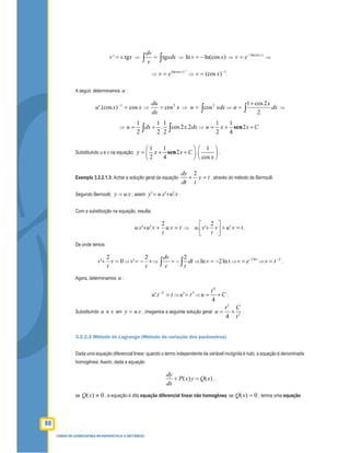 88
CURSO DE LICENCIATURA EM MATEMÁTICA A DISTÂNCIA
' .tgv v x= ⇒ tg
dv
xdx
v
=∫ ∫ ⇒ ln ln(cos )v x= − ⇒
)ln(cos x
ev −
= ⇒
⇒
1
)ln(cos −
= x
ev ⇒
1
)(cos −
= xv .
A seguir, determinamos u :
xxu cos)'.(cos 1
=−
⇒
2
cos
du
x
dx
= ⇒ ∫= xdxu 2
cos ⇒
1 cos2
2
x
u dx
+
= ∫ ⇒
⇒
1 1 1
. cos2 .2
2 2 2
u dx x dx= +∫ ∫ ⇒
1 1
2
2 4
u x x C= + +sen
Substituindo u e v na equação:
1 1 1
2 .
2 4 cos
y x x C
x
   
= + +   
   
sen .
Exemplo 3.2.2.1.3: Achar a solução geral da equação
2dy
y t
dt t
+ = , através do método de Bernoulli.
Segundo Bernoulli, vuy .= ; assim vuvuy '.'.' += .
Com a substituição na equação, resulta:
tvu
t
vuvu =++ .
2
'.'. ⇒ tvuv
t
vu =+



+ '.
2
'. .
De onde temos:
0
2
' =+ v
t
v ⇒ v
t
v
2
' −= ⇒
2dv
dt
v t
= −∫ ∫ ⇒ ln 2lnv t= − ⇒
2lnt
v e−
= ⇒
2−
= tv .
Agora, determinamos u :
ttu =−2
'. ⇒
3
' tu = ⇒
4
4
t
u C= + .
Substituindo u e v em vuy .= , chegamos a seguinte solução geral:
2
2
4
t C
u
t
= + .
3.2.2.2 Método de Lagrange (Método de variação dos parâmetros)
Dada uma equação diferencial linear, quando o termo independente da variável incógnita é nulo, a equação é denominada
homogênea. Assim, dada a equação
( ) ( )
dy
P x y Q x
dx
+ = ,
se 0)( ≠xQ , a equação é dita equação diferencial linear não homogênea; se 0)( =xQ , temos uma equação
 