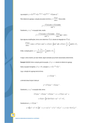90
CURSO DE LICENCIATURA EM MATEMÁTICA A DISTÂNCIA
cuja solução é
tgxdx
y Ce∫
= =
ln(cos )x
Ce−
=
1
ln(cos )x
Ce
−
=
1
)(cos −
xC .
Pelo método de Lagrange, a solução procurada é da forma
x
xC
y
cos
)(
= . Temos então:
2
'( ).cos ( ).sen
'
cos
C x x C x x
y
x
+
= .
Substituindo y e y′ na equação dada, resulta:
2
'( ).cos ( ).sen ( )
' tg cos
cos cos
C x x C x x C x
y x x
x x
+
= − = .
Após algumas simpliﬁcações, temos como determinar )(xC através da integração de )(xC′ :
x
x
xC
cos
cos
)('
= ⇒ xxC 2
cos)(' = ⇒ ∫= xdxxC 2
cos)( ⇒ 12sen
4
1
2
)( Cx
x
xC ++= .
Então, a solução geral é: 



++= 12sen
4
1
2
1
cos
1
Cxx
x
y .
A seguir, vamos resolver, por esse método, alguns exemplos que já foram solucionados anteriormente.
Exemplo 3.2.2.2.2: Achar a solução geral da equação xyy =+' através do método de Lagrange.
Dada a equação homogênea 0' =+yy , a solução é
dx
y Ce−∫
= =
x
Ce−
.
Logo, a solução de Lagrange será da forma:
x
exCy −
= )( ;
a derivada dessa função é dada por
' '( ). ( ).x x
y C x e C x e− −
= − .
Substituindo y e y′ na equação dada, temos:
'( ). ( ). ( ).x x x
C x e C x e C x e x− − −
− + = ⇒ '( ) x
C x xe= ⇒
⇒ ( ) x
C x xe dx= ∫ 1.)( CeexxC xx
+−= .
Substituindo em
x
exCy −
= )( :
( )1. x x x
y x e e C e−
= − + ⇒ 1. . . .x x x x x
y x e e e e C e− − −
= − + ⇒ 1( 1) . x
y x C e−
= − + .
 