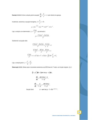 91
CURSO DE LICENCIATURA EM MATEMÁTICA A DISTÂNCIA
Exemplo 3.2.2.2.3: Achar a solução geral da equação
2dy
y t
dt t
+ = pelo método de Lagrange.
Inicialmente, resolvemos a equação homogênea 0
2
' =+ y
t
y :
2
dx
t
y Ce
−∫
= =
2lnt
Ce−
=
2
lnt
Ce
−
=
2
. −
tC .
Logo, a solução a ser determinada é 2
)(
t
tC
y = , cuja derivada é:
4
2
)(.2).('
'
t
tCtttC
y
−
= .
Substituindo na equação dada:
2
4 2
'( ). 2 . ( ) 2 ( )C t t t C t C t
t
t t t
−
+ =
2
4 3 3
'( ). 2 ( ) 2 ( )C t t C t C t
t
t t t
− + =
2
'( ).C t
t
t
= ⇒
3
'( )C t t= ⇒
3
( )C t t dt= ∫ = 1
4
4
C
t
+
Logo, a solução geral é
2
1
2
4
Ct
y
t
= + .
Observação 3.2.2.2.: Muitas vezes é conveniente resolvermos uma EDO linear de 1ª ordem, com função incógnita )(yx :
( ) ( )2
1 tany dx arc y x dy+ = − ,
2
tan
1
dx arc y x
dy y
−
=
+
,
2 2
tan
1 1
dx x arc y
dy y y
+ =
+ +
,
Solução Geral:
tan
tan 1 arc y
x arc y Ce−
= − + .
 