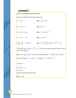 92
CURSO DE LICENCIATURA EM MATEMÁTICA A DISTÂNCIA
ATIVIDADES
Lista 3.2.2 - Ver exemplos E46 ao E52 no apêndice V.
Resolver as equações diferenciais lineares de primeira ordem:
1.
22
xy
x
y =+′ Resp:
3 21
5
y x Cx−
= +
2.
2
2 1x y xy′+ = Resp:
2
yx C x= +
3.
2
cosy x y tgx′ + = Resp: 1 tg x
y tg x Ce−
+ = +
4. 022
=−+′ xyxy Resp:
3
/3
1 x
y Ce−
= +
5. 2
1
dy ty
t arcsent
dt t
+ = +
−
Resp: 





+−−−= Cttarcsenty 222
1)(
2
1
1
6. Seja a EDO linear de 1ª ordem 0
2
=−+′ xy
x
y . Determinar a solução geral. Determinar os pontos críticos da
solução. Calcular )(lim
0
xy
x→
.
Resp: 2
2
4
)(
x
Cx
xy += ; se 0>C , os pontos críticos das soluções são 4
4Cx ±= e se 0<C não têm
pontos críticos;
0
lim ( )
x
y x
→
= +∞ quando 0>C e
0
lim ( )
x
y x
→
= −∞ quando 0<C .
7. Dado o PVI
2
0
( 2) 3
y y x
x
y
 ′+ − =

 − =
.
Determinar o intervalo de validade da solução.
Resp. ( ,0)−∞
 