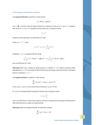 93
CURSO DE LICENCIATURA EM MATEMÁTICA A DISTÂNCIA
3.2.3. Equações transformadas em lineares
Uma equação de Bernoulli é uma EDO de 1ª ordem da forma
n
yxQyxPy )()( =+′ ,
com n∈R e onde P(x) e Q(x) são funções contínuas em um intervalo I. É claro que se 0, 1n n= = a equação é
linear. Porém, se 0, 1n n≠ ≠ a equação não é linear. Nesse caso, a mudança de variável
n
yz −
= 1
transforma a EDO de Bernoulli em uma EDO linear de 1ª ordem.
De fato, se
n
yz −
= 1
, temos:
n
zy −
= 1
1
⇒ zz
n
y n
n
′
−
=′ −1
1
1
.
Substituindo y e y′ na equação de Bernoulli, resulta:
n
n
nn
n
zxQzxPzz
n
−−−
=+′
−
11
1
1
)()(
1
1
⇒ )()(
1
1
xQzxPz
n
=+′
−
,
que é uma EDO linear de 1ª ordem.
Observação 3.2.3.1: Com a mudança de variável proposta, se o expoente n−1 for negativo, precisamos veriﬁcar
separadamente se 0=y é uma solução da EDO de Bernoulli, pois essa solução, nesse caso particular, é eliminada ao
fazermos a substituição
n
yz −
= 1
.
Uma equação de Riccatti é uma EDO de 1ª ordem da forma
2
2 1 0( ) ( ) ( ) 0
dy
a x y a x y a x
dx
+ + + = ,
em que )(0 xa , )(1 xa e )(2 xa são contínuas um intervalo I e 0)(2 ≠xa em I.
Se )(1 xy é uma solução particular da equação de Riccatti, então a mudança de variável
z
yy
1
1 +=
reduz a uma EDO linear de 1ª ordem. Assim, podemos concluir que a solução geral de uma equação de Riccatti pode ser
determinada desde que se conheça uma solução particular.
Observação 3.2.3.2: Uma equação de Riccatti com coeﬁcientes constantes
2
0
dy
ay by c
dx
+ + + = ,
 