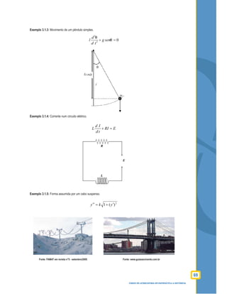 69
CURSO DE LICENCIATURA EM MATEMÁTICA A DISTÂNCIA
Exemplo 3.1.3: Movimento de um pêndulo simples.
2
2
0
d
l g sen
d t
+ =
Exemplo 3.1.4: Corrente num circuito elétrico.
d I
L RI E
d t
+ =
Exemplo 3.1.5: Forma assumida por um cabo suspenso.
2
)(1 yky ′+=′′
Fonte: FAMAT em revista n°5 - setembro/2005 Fonte: www.guiasaovicente.com.br
 