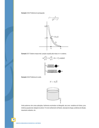 70
CURSO DE LICENCIATURA EM MATEMÁTICA A DISTÂNCIA
Exemplo 3.1.6: Problemas de perseguição.
22
ya
y
y
−
=′
Exemplo 3.1.7: Sistema massa-mola: posição ocupada pela massa m no sistema.
2
02
cos( )
d x dx
m kx F t
d t d t
+ + =
Exemplo 3.1.8: Problemas de vazão.
hkh −=′
Ainda podermos citar outras aplicações, facilmente encontradas na bibliograﬁa, tais como: resistência de ﬂuidos; juros;
dinâmica populacional; datação de carbono 14; lei de resfriamento de Newton, absorção de drogas; problemas de diluição,
decaimento radioativo, etc..
 