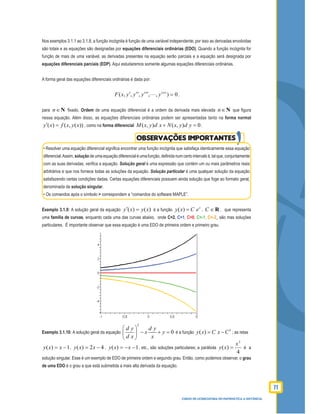 71
CURSO DE LICENCIATURA EM MATEMÁTICA A DISTÂNCIA
Nos exemplos 3.1.1 ao 3.1.8, a função incógnita é função de uma variável independente; por isso as derivadas envolvidas
são totais e as equações são designadas por equações diferenciais ordinárias (EDO). Quando a função incógnita for
função de mais de uma variável, as derivadas presentes na equação serão parciais e a equação será designada por
equações diferenciais parciais (EDP). Aqui estudaremos somente algumas equações diferenciais ordinárias.
A forma geral das equações diferenciais ordinárias é dada por:
0),,,,,( )(
=′′′′′′ n
yyyyxF ,
para n∈N ﬁxado. Ordem de uma equação diferencial é a ordem da derivada mais elevada n∈N que ﬁgura
nessa equação. Além disso, as equações diferenciais ordinárias podem ser apresentadas tanto na forma normal
( ) ( , ( ))y x f x y x′ = , como na forma diferencial ( , ) ( , ) 0M x y d x N x y d y+ = .
• Resolver uma equação diferencial signiﬁca encontrar uma função incógnita que satisfaça identicamente essa equação
diferencial.Assim, solução de uma equação diferencial é uma função, deﬁnida num certo intervalo I, tal que, conjuntamente
com as suas derivadas, veriﬁca a equação. Solução geral é uma expressão que contém um ou mais parâmetros reais
arbitrários e que nos fornece todas as soluções da equação. Solução particular é uma qualquer solução da equação
satisfazendo certas condições dadas. Certas equações diferenciais possuem ainda solução que foge ao formato geral,
denominada de solução singular.
• Os comandos após o símbolo > correspondem a “comandos do software MAPLE”.
Exemplo 3.1.9: A solução geral da equação )()( xyxy =′ é a função ( ) x
y x C e= , R∈C , que representa
uma família de curvas, enquanto cada uma das curvas abaixo, onde C=2, C=1, C=0, C=-1, C=-2, são mas soluções
particulares. É importante observar que essa equação é uma EDO de primeira ordem e primeiro grau.
Exemplo 3.1.10: A solução geral da equação
2
0
d y d y
x y
d x x
 
− + = 
 
é a função
2
( )y x C x C= − ; as retas
1)( −= xxy , 42)( −= xxy , 1)( −−= xxy , etc., são soluções particulares; a parábola
4
)(
2
x
xy = é a
solução singular. Esse é um exemplo de EDO de primeira ordem e segundo grau. Então, como podemos observar, o grau
de uma EDO é o grau a que está submetida a mais alta derivada da equação.
OBSERVAÇÕES IMPORTANTES
 