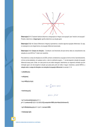 72
CURSO DE LICENCIATURA EM MATEMÁTICA A DISTÂNCIA
Observação 3.1.1: É bastante habitual utilizarmos a designação de “integrar uma equação” para “resolver uma equação”.
Portanto, determinar a integral geral, signiﬁca determinar sua solução geral.
Observação 3.1.2: No Cálculo Diferencial e Integral já aprendemos a resolver algumas equações diferenciais. Ou seja,
na resolução de uma integral temos uma equação diferencial solucionada.
Observação 3.1.3: Campos de direções – Constituem uma ferramenta útil para termos idéia do comportamento das
soluções de uma EDO de 1ª ordem sem resolvê-la.
Para obtermos o campo de direções de uma EDO, primeiro consideramos a equação na forma normal. Geometricamente,
a forma normal estabelece, em qualquer ponto, o valor do coeﬁciente angular y′ da reta tangente à solução da equação
diferencial nesse ponto. Então, em cada ponto de uma malha retangular, desenhamos um segmento orientado que tem
inclinação igual a da reta tangente à solução que passa pelo ponto da malha. A seguir, mostramos, usando MAPLE, a
relação entre o campo de direções e as soluções da equação diferencial do exemplo 3.1.9.
> with(DEtools):
> with(plots):
> eq:=diff(y(x),x)=y(x)
:=eq =
d
d
x
( )y x ( )y x
> dsolve(eq,y(x));
=( )y x _C1 ex
> g1:=contourplot(y/exp(x),x=-1..1,
y=-1..1,contours=[0,1,2,3,-1,-2,-3,0.5,-0.5],numpoints=3000,color=black,thickness=2):
> g2:=dﬁeldplot(eq,y(x),x=-1..1,y=-1..1,arrows=LINE):
> display({g1,g2});
 