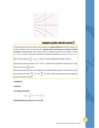 73
CURSO DE LICENCIATURA EM MATEMÁTICA A DISTÂNCIA
O campo de direções de uma EDO também é muito importante numa análise qualitativa das soluções da equação. Por
exemplo, na referência “Boyce, W.E. & Di Prima, R.C., Equações Diferenciais Elementares e Problemas de Valores
de Contorno, Guanabara Koogan, 1994”, podemos observar a modelagem da queda livre de um objeto com massa
1 0m k g= , próximo ao nível do mar. Considerando o coeﬁciente da resistência do ar como 2 /k g s= , foi
obtido o modelo matemático 9,8
5
d v v
d t
= − . Através do campo de direções dessa equação, é possível
observarmos uma solução de equilíbrio ( ) 4 9 /v t m s= (equilíbrio entre a gravidade e a resistência do ar, ou seja,
valores de v (t) tais que
dv
dt
seja zero).
Todas as outras soluções parecem estar convergindo para a solução de equilíbrio quando a variável “tempo” aumenta;
abaixo da solução de equilíbrio 0
dv
dt
> ; acima, 0
dv
dt
< . Quando o tempo ﬁca muito grande, todas as soluções se
aproximam da solução de equilíbrio.
> with(DEtools):
> with(plots):
> eq1:=diff(v(t),t)=9.8-(v(t))/5;
:=eq1 =
d
d
t
( )v t −9.8
1
5
( )v t
> dﬁeldplot(diff(v(t),t)=9.8-(v(t))/5,v(t),t=0..10,v=0..60);
OBSERVAÇÕES IMPORTANTES
 