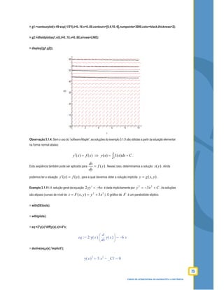 75
CURSO DE LICENCIATURA EM MATEMÁTICA A DISTÂNCIA
> g1:=contourplot(v-49-exp(-1/5*t),t=0..10,v=0..60,contours=[0,4,10,-6],numpoints=3000,color=black,thickness=2):
> g2:=dﬁeldplot(eq1,v(t),t=0..10,v=0..60,arrows=LINE):
> display({g1,g2});
Observação 3.1.4: Sem o uso do “software Maple”, as soluções do exemplo 3.1.9 são obtidas a partir da situação elementar
na forma normal abaixo:
)()( xfxy =′ ⇒ ( ) ( )y x f x dx C= +∫ .
Esta seqüência também pode ser aplicada para ( )
dx
f y
dy
= . Nesse caso, determinamos a solução )(yx . Ainda
podemos ter a situação )()( yfxy =′ , para a qual devemos obter a solução implícita ),( yxgy = .
Exemplo 3.1.11: A solução geral da equação xyy 62 −=′ é dada implicitamente por Cxy +−= 22
3 .As soluções
são elipses (curvas de nível de
22
3),( xyyxFz +== ). O gráﬁco de F é um parabolóide elíptico.
> with(DEtools):
> with(plots):
> eq:=2*y(x)*diff(y(x),x)=-6*x;
:=eq =2 ( )y x 




d
d
x
( )y x −6 x
> dsolve(eq,y(x),’implicit’);
=+ −( )y x 2
3 x2
_C1 0
 