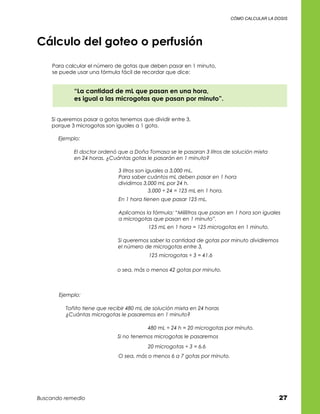 cómo calcular la dosis




Cálculo del goteo o perfusión
     Para calcular el número de gotas que deben pasar en 1 minuto,	
     se puede usar una fórmula fácil de recordar que dice:


             “La cantidad de mL que pasan en una hora,	
             es igual a las microgotas que pasan por minuto”.


    Si queremos pasar a gotas tenemos que dividir entre 3,	
    porque 3 microgotas son iguales a 1 gota.

       Ejemplo:

             El doctor ordenó que a Doña Tomasa se le pasaran 3 litros de solución mixta
             en 24 horas. ¿Cuántas gotas le pasarán en 1 minuto?

                               3 litros son iguales a 3,000 mL.
                               Para saber cuántos mL deben pasar en 1 hora
                               dividimos 3,000 mL por 24 h.
                                             3,000 ÷ 24 = 125 mL en 1 hora.
                               En 1 hora tienen que pasar 125 mL.

                               Aplicamos la fórmula: “Mililitros que pasan en 1 hora son iguales
                               a microgotas que pasan en 1 minuto”.
                                          125 mL en 1 hora = 125 microgotas en 1 minuto.

                              Si queremos saber la cantidad de gotas por minuto dividiremos
                              el número de microgotas entre 3,
                                           125 microgotas ÷ 3 = 41.6

                              o sea, más o menos 42 gotas por minuto.



       Ejemplo:

          Toñito tiene que recibir 480 mL de solución mixta en 24 horas
          ¿Cuántas microgotas le pasaremos en 1 minuto?

                                          480 mL ÷ 24 h = 20 microgotas por minuto.
                              Si no tenemos microgotas le pasaremos
                                          20 microgotas ÷ 3 = 6.6
                               O sea, más o menos 6 a 7 gotas por minuto.




Buscando remedio                                                                               27
 