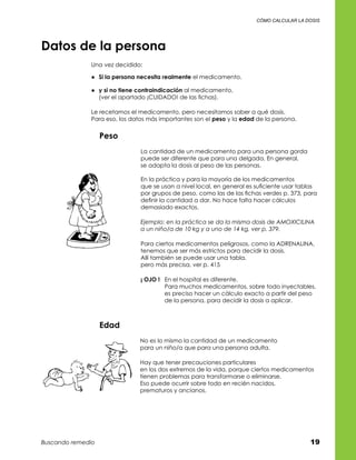 cómo calcular la dosis




Datos de la persona
              Una vez decidido:

              ●	 Si la persona necesita realmente el medicamento.

              ●	 y si no tiene contraindicación al medicamento,	
                 (ver el apartado ¡CUIDADO! de las fichas).

              Le recetamos el medicamento, pero necesitamos saber a qué dosis.	
              Para eso, los datos más importantes son el peso y la edad de la persona.


                   Peso
                               La cantidad de un medicamento para una persona gorda	
                               puede ser diferente que para una delgada. En general,	
                               se adapta la dosis al peso de las personas.

                               En la práctica y para la mayoría de los medicamentos	
                               que se usan a nivel local, en general es suficiente usar tablas	
                               por grupos de peso, como las de las fichas verdes p. 373, para	
                               definir la cantidad a dar. No hace falta hacer cálculos	
                               demasiado exactos.

                               Ejemplo: en la práctica se da la misma dosis de AMOXICILINA
                               a un niño/a de 10 kg y a uno de 14 kg, ver p. 379.

                               Para ciertos medicamentos peligrosos, como la ADRENALINA,	
                               tenemos que ser más estrictos para decidir la dosis.	
                               Allí también se puede usar una tabla,	
                               pero más precisa, ver p. 415

                               ¡ OJO !	 En el hospital es diferente.	
                                        Para muchos medicamentos, sobre todo inyectables,	
                                        es preciso hacer un cálculo exacto a partir del peso	
                                        de la persona, para decidir la dosis a aplicar.



                   Edad
                               No es lo mismo la cantidad de un medicamento 	
                               para un niño/a que para una persona adulta.

                               Hay que tener precauciones particulares	
                               en los dos extremos de la vida, porque ciertos medicamentos	
                               tienen problemas para transformarse o eliminarse.	
                               Eso puede ocurrir sobre todo en recién nacidos,	
                               prematuros y ancianos.




Buscando remedio                                                                            19
 
