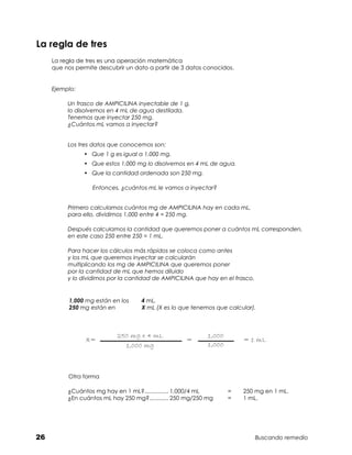 La regla de tres
     La regla de tres es una operación matemática	
     que nos permite descubrir un dato a partir de 3 datos conocidos.


     Ejemplo:

          Un frasco de AMPICILINA inyectable de 1 g,
          lo disolvemos en 4 mL de agua destilada.
          Tenemos que inyectar 250 mg.
          ¿Cuántos mL vamos a inyectar?


          Los tres datos que conocemos son:
                •	 Que 1 g es igual a 1,000 mg.
                •	 Que estos 1,000 mg lo disolvemos en 4 mL de agua.
                •	 Que la cantidad ordenada son 250 mg.

                   Entonces, ¿cuántos mL le vamos a inyectar?


          Primero calculamos cuántos mg de AMPICILINA hay en cada mL,
          para ello, dividimos 1,000 entre 4 = 250 mg.

          Después calculamos la cantidad que queremos poner a cuántos mL corresponden,
          en este caso 250 entre 250 = 1 mL.

          Para hacer los cálculos más rápidos se coloca como antes
          y los mL que queremos inyectar se calcularán
          multiplicando los mg de AMPICILINA que queremos poner
          por la cantidad de mL que hemos diluido
          y lo dividimos por la cantidad de AMPICILINA que hay en el frasco.


           1,000 mg están en los	   4 mL.
           250 mg están en	         X mL (X es lo que tenemos que calcular).



                            250 mg x 4 mL                   1,000
                X=                                  =                    = 1 mL
                              1,000 mg                      1,000



          Otra forma

          ¿Cuántos mg hay en 1 mL?............... 1,000/4 mL	
                                   .                                =	   250 mg en 1 mL.	
          ¿En cuántos mL hay 250 mg?............ 250 mg/250 mg	
                                     .                              =	   1 mL.




26                                                                             Buscando remedio
 