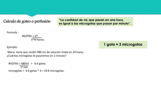 Calculo de goteo o perfusión
Formula :
#GOTAS = VT
3*N°horas.
Maria tiene que recibir 480 mL de solución mixta en 24 horas
¿Cuántas microgotas le pasaremos en 1 minuto?
Ejemplo:
#GOTAS = 480ml = 6.6 gotas
3*24h
microgotas = 6.6 gotas * 3 = 19.8 microgotas.
 