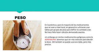 En la práctica y para la mayoría de los medicamentos
que se usan a nivel local, en general es suficiente usar
tablas por grupos de peso para definir la cantidad a dar.
No hace falta hacer cálculos demasiado exactos.
sin embargo en ciertos medicamentos peligrosos como la
ADRENALINA, tenemos que ser más estrictos para decidir
la dosis. Allí también se puede usaruna tabla, pero más
precisa.
PESO
 