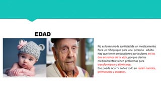 EDAD
No es lo mismo la cantidad de un medicamento
Para un niño/a que para una persona adulta.
Hay que tener precauciones particulares en los
dos extremos de la vida, porque ciertos
medicamentos tienen problemas para
transformarse o eliminarse.
Eso puede ocurrir sobre todo en recién nacidos,
prematuros y ancianos.
 