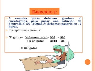 EJERCICIO 1:
   A   cuantas    gotas   debemos    graduar    el
    cuentagotas, para pasar una solución de
    dextrosa al 5% 1000ml. Si debemos pasarlo en 12
    horas.
   Reemplazamos fórmula:

   N° gotas= Volumen total = 500 = 500
               3 x N° gotas   3x12 36

           = 13.8gotas
 