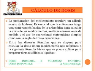 CÁLCULO DE DOSIS

   La preparación del medicamento requiere un cálculo
    exacto de la dosis. Es esencial que la enfermera tenga
    una comprensión básica de la aritmética para calcular
    la dosis de los medicamentos, realizar conversiones de
    medida y el uso de operaciones matemáticas simples
    como son la regla de tres o ecuaciones.
   Entre las diversas fórmulas que se dispone para
    calcular la dosis de un medicamento nos referimos a
    la siguiente fórmula básica que se puede aplicar para
    preparar formas sólidas o líquidas:

   DOSIS    INDICADA      X     VOLUMEN=    CANTIDAD
    DOSIS DISPONIBLE                    A ADMINISTRAR
 