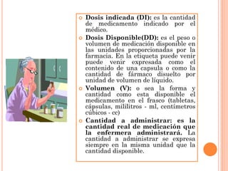    Dosis indicada (DI): es la cantidad
    de medicamento indicado por el
    médico.
   Dosis Disponible(DD): es el peso o
    volumen de medicación disponible en
    las unidades proporcionadas por la
    farmacia. En la etiqueta puede venir
    puede venir expresada como el
    contenido de una capsula o como la
    cantidad de fármaco disuelto por
    unidad de volumen de líquido.
   Volumen (V): o sea la forma y
    cantidad como esta disponible el
    medicamento en el frasco (tabletas,
    cápsulas, mililitros - ml, centímetros
    cúbicos - cc)
   Cantidad a administrar: es la
    cantidad real de medicación que
    la enfermera administrará. La
    cantidad a administrar se expresa
    siempre en la misma unidad que la
    cantidad disponible.
 