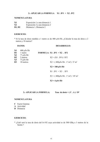 2.- APLICAR LA FORMULA X1 . D²1 = X2 . D²2
NOMENCLATURA
X1 Exposición 1 a una distancia 1
X2 Exposición 2 a una distancia 2
D1, D2 Distancia 1, Distancia 2
EJERCICIO:
* Si la tasa de dosis medida a 1 metro es de 400 µSv/Hr, ¿Calcular la tasa de dósis a 2
metros y 10 metros?
DATOS: DESARROLLO:
X1 400 µSv/Hr
D1 1 metro FORMULA: X1 . D²1 = X2 . D²2
X2 ?? µSv/Hr
D2 2 metros X2 = (X1 . D²1) / D²2
X3 ?? µSv/Hr
D3 10 metros X2 = ( 400µSv/Hr . 1² m²) / 2² m²
X2 = 100 µSv/Hr
X1 . D²1 = X3 . D²3
X3 = ( 400µSv/Hr . 1² m²) / 10² m²
X3 = 4 µSv/Hr
3.- APLICAR LA FORMULA: Tasa de dosis = ( Г . A ) / D²
NOMENCLATURA
Г Factor Gamma
A Actividad
D Distancia
EJERCICIO:
* ¿Cuál será la tasa de dosis del Ir-192 cuya actividad es de 500 GBq a 3 metros de la
fuente.?
vi
 
