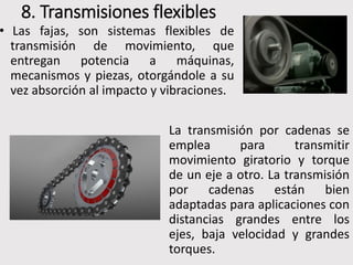 8. Transmisiones flexibles
• Las fajas, son sistemas flexibles de
transmisión de movimiento, que
entregan potencia a máquinas,
mecanismos y piezas, otorgándole a su
vez absorción al impacto y vibraciones.
La transmisión por cadenas se
emplea para transmitir
movimiento giratorio y torque
de un eje a otro. La transmisión
por cadenas están bien
adaptadas para aplicaciones con
distancias grandes entre los
ejes, baja velocidad y grandes
torques.
 