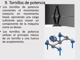 9. Tornillos de potencia
• Los tornillos de potencia
convierten el movimiento
rotatorio en movimiento
lineal, ejerciendo una carga
suficiente para mover un
componente de la máquina
como se desee.
• Los tornillos de potencia
utilizan el principio clásico
de un tornillo y una tuerca
de acoplamiento.
 