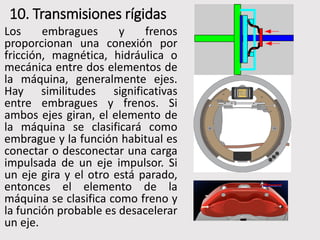 10. Transmisiones rígidas
Los embragues y frenos
proporcionan una conexión por
fricción, magnética, hidráulica o
mecánica entre dos elementos de
la máquina, generalmente ejes.
Hay similitudes significativas
entre embragues y frenos. Si
ambos ejes giran, el elemento de
la máquina se clasificará como
embrague y la función habitual es
conectar o desconectar una carga
impulsada de un eje impulsor. Si
un eje gira y el otro está parado,
entonces el elemento de la
máquina se clasifica como freno y
la función probable es desacelerar
un eje.
 
