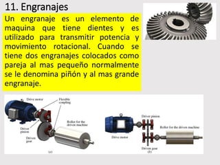 11. Engranajes
Un engranaje es un elemento de
maquina que tiene dientes y es
utilizado para transmitir potencia y
movimiento rotacional. Cuando se
tiene dos engranajes colocados como
pareja al mas pequeño normalmente
se le denomina piñón y al mas grande
engranaje.
 