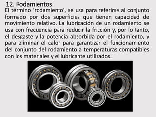 12. Rodamientos
El término ‘rodamiento', se usa para referirse al conjunto
formado por dos superficies que tienen capacidad de
movimiento relativo. La lubricación de un rodamiento se
usa con frecuencia para reducir la fricción y, por lo tanto,
el desgaste y la potencia absorbida por el rodamiento, y
para eliminar el calor para garantizar el funcionamiento
del conjunto del rodamiento a temperaturas compatibles
con los materiales y el lubricante utilizados.
 