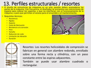 13. Perfiles estructurales / resortes
• El diseño de estructuras de máquinas es un arte, porque deben acomodarse las
partes de la máquina. Con frecuencia, el diseñador se encuentra con restricciones de
espacio para colocar los soportes, y que no interfieran con el funcionamiento de la
máquina, o para que permitan el acceso para el ensamble o el mantenimiento.
• Requisitos técnicos:
• Resistencia
• Rigidez
• Aspecto
• Costo de fabricación
• Resistencia a la corrosión
• Peso
• Tamaño
• Reducción de ruido
• Limitación de vibración
• Duración
Resortes: Los resortes helicoidales de compresión se
fabrican en general con alambre redondo, enrollado
sobre una forma recta y cilíndrica, con un paso
constante entre las espiras adyacentes.
También se puede usar alambre cuadrado o
rectangular.
 