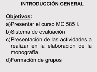 INTRODUCCIÓN GENERAL
Objetivos:
a)Presentar el curso MC 585 I.
b)Sistema de evaluación
c)Presentación de las actividades a
realizar en la elaboración de la
monografía
d)Formación de grupos
 