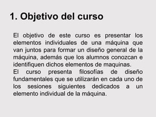1. Objetivo del curso
El objetivo de este curso es presentar los
elementos individuales de una máquina que
van juntos para formar un diseño general de la
máquina, además que los alumnos conozcan e
identifiquen dichos elementos de maquinas.
El curso presenta filosofías de diseño
fundamentales que se utilizarán en cada uno de
los sesiones siguientes dedicados a un
elemento individual de la máquina.
 